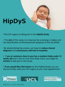 HipDyS This GP surgery is taking part in the HipDyS Study The aim of this study is to improve hip screening in babies and the identification of developmental dysplasia of the hip (DDH). By standardizing hip screens, we hope to reduce missed diagnosis and unnecessary referrals to hospitals If you or someone close to you has a newborn baby under 11 weeks old and is due to have their baby check, you might be invited to take part in this study. If you would like information on the HipDyS Study, you can discuss further with your GP surgery at your next appointment.