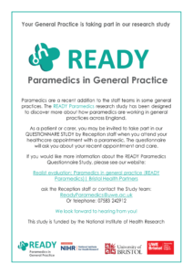 Your General Practice is taking part in our research study READY Paramedics in General Practice Paramedics are a recent addition to the staff teams in some general practices. The READY Paramedics research study has been designed to discover more about how paramedics are working in general practices across England. As a patient or carer, you may be invited to take part in our QUESTIONNARE STUDY by Reception staff when you attend your healthcare appointment with a paramedic. The questionnaire will ask you about your recent appointment and care. If you would like more information about the READY Paramedics Questionnaire Study, please see our website: Realist evaluation: Paramedics in general practice (READY Paramedics)| Bristol Health Partners ask the Reception staff or contact the Study team: ReadyParamedics@uwe.ac.uk Or telephone: 07583 242912 We look forward to hearing from you! This study is funded by the National Institute of Health Research